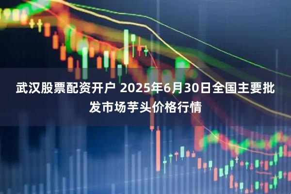武汉股票配资开户 2025年6月30日全国主要批发市场芋头价格行情