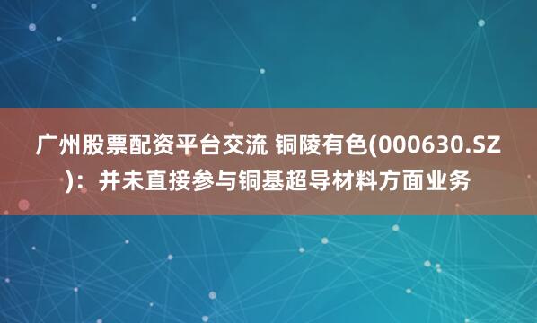 广州股票配资平台交流 铜陵有色(000630.SZ)：并未直接参与铜基超导材料方面业务