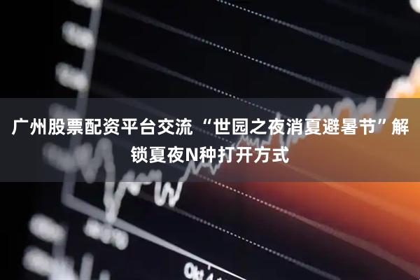 广州股票配资平台交流 “世园之夜消夏避暑节”解锁夏夜N种打开方式