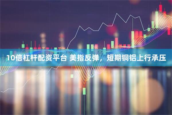 10倍杠杆配资平台 美指反弹，短期铜铝上行承压
