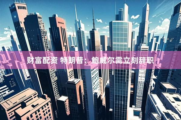 财富配资 特朗普：鲍威尔需立刻辞职