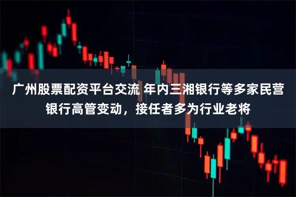 广州股票配资平台交流 年内三湘银行等多家民营银行高管变动，接任者多为行业老将