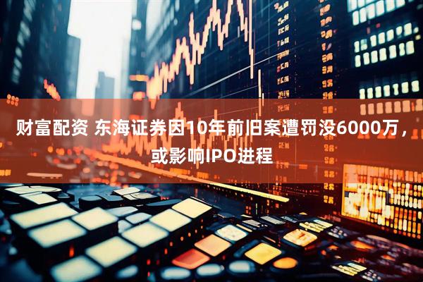财富配资 东海证券因10年前旧案遭罚没6000万，或影响IPO进程