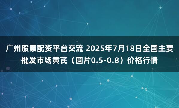 广州股票配资平台交流 2025年7月18日全国主要批发市场黄芪（圆片0.5-0.8）价格行情