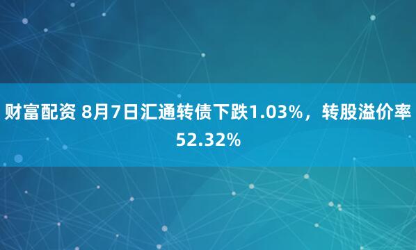 财富配资 8月7日汇通转债下跌1.03%，转股溢价率52.32%