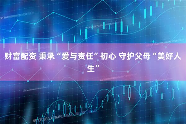 财富配资 秉承“爱与责任”初心 守护父母“美好人生”