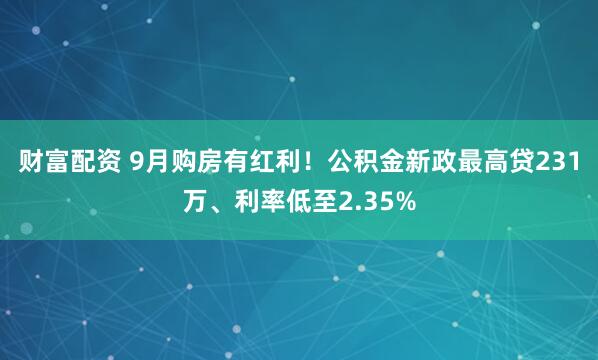 财富配资 9月购房有红利！公积金新政最高贷231万、利率低至2.35%