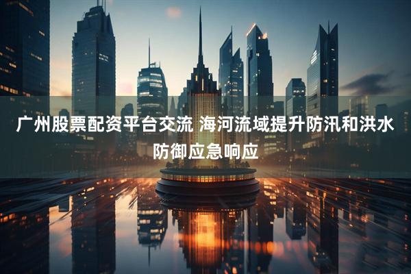 广州股票配资平台交流 海河流域提升防汛和洪水防御应急响应