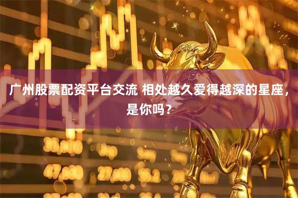 广州股票配资平台交流 相处越久爱得越深的星座，是你吗？