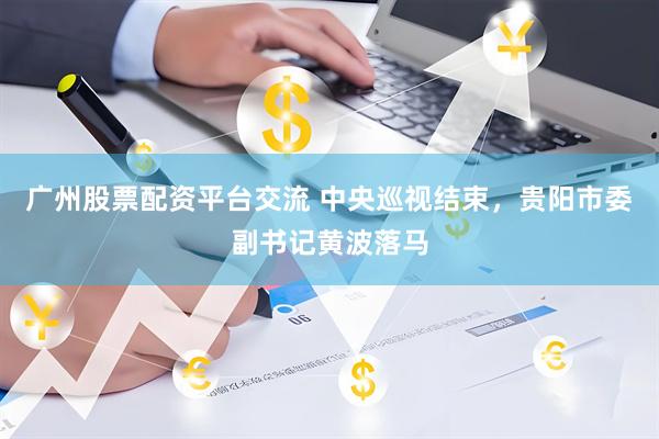 广州股票配资平台交流 中央巡视结束，贵阳市委副书记黄波落马