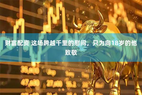 财富配资 这场跨越千里的慰问，只为向18岁的他致敬