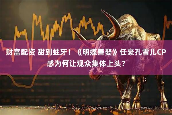 财富配资 甜到蛀牙！《明媒善娶》任豪孔雪儿CP感为何让观众集体上头？