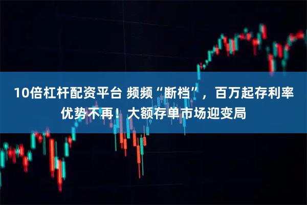 10倍杠杆配资平台 频频“断档”，百万起存利率优势不再！大额存单市场迎变局