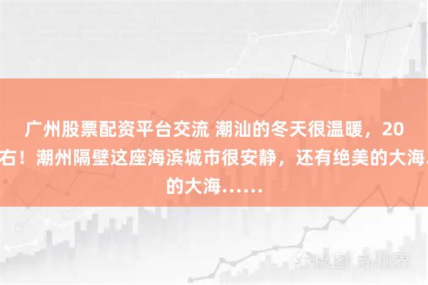 广州股票配资平台交流 潮汕的冬天很温暖，20℃左右！潮州隔壁这座海滨城市很安静，还有绝美的大海……
