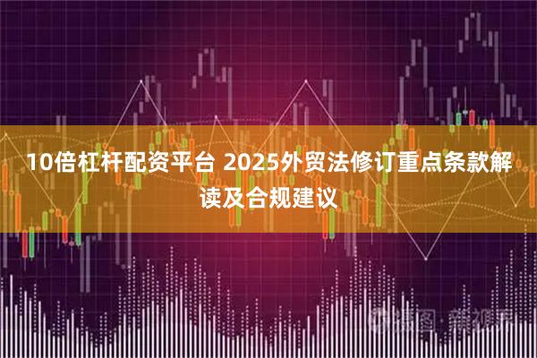 10倍杠杆配资平台 2025外贸法修订重点条款解读及合规建议