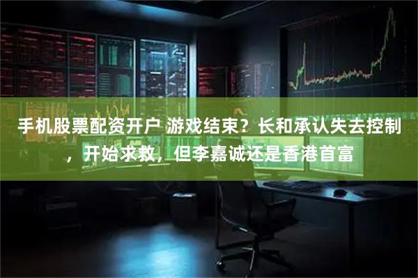 手机股票配资开户 游戏结束？长和承认失去控制，开始求救，但李嘉诚还是香港首富