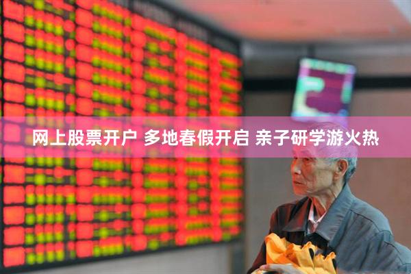 网上股票开户 多地春假开启 亲子研学游火热