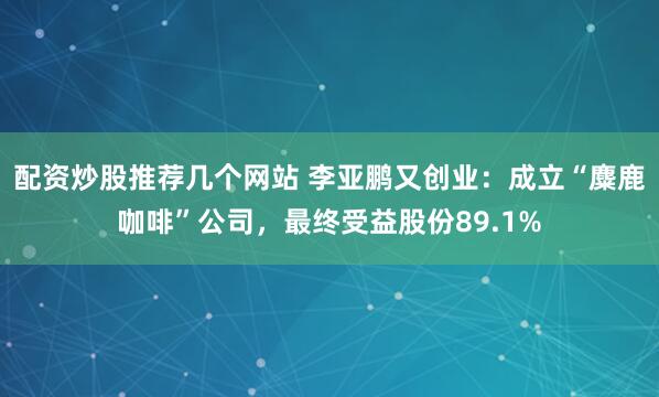 配资炒股推荐几个网站 李亚鹏又创业：成立“麋鹿咖啡”公司，最终受益股份89.1%