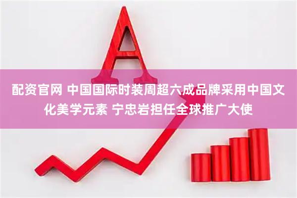 配资官网 中国国际时装周超六成品牌采用中国文化美学元素 宁忠岩担任全球推广大使