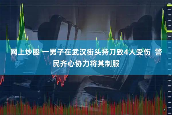 网上炒股 一男子在武汉街头持刀致4人受伤  警民齐心协力将其制服