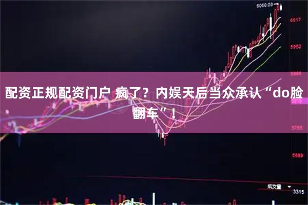 配资正规配资门户 疯了？内娱天后当众承认“do脸翻车”！