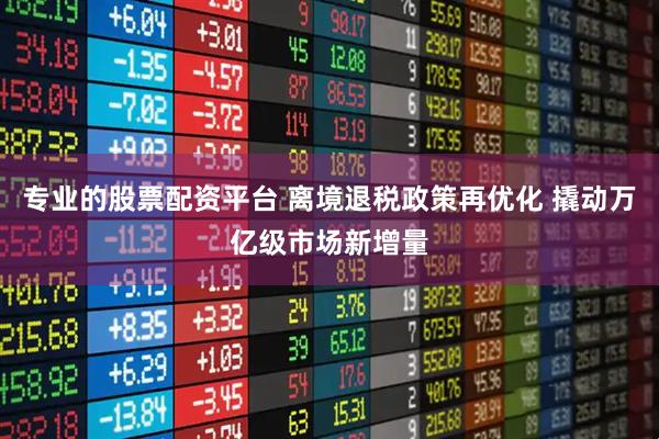 专业的股票配资平台 离境退税政策再优化 撬动万亿级市场新增量