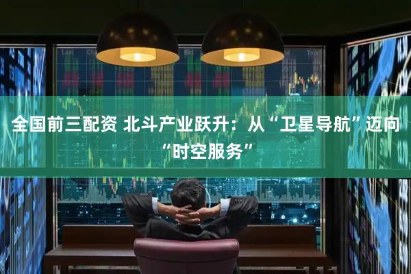 全国前三配资 北斗产业跃升：从“卫星导航”迈向“时空服务”
