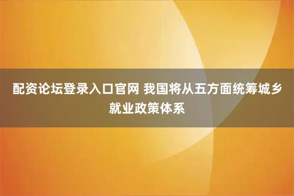 配资论坛登录入口官网 我国将从五方面统筹城乡就业政策体系